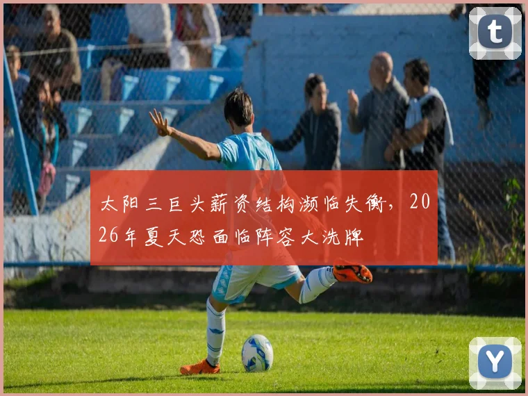 太阳三巨头薪资结构濒临失衡,2026年夏天恐面临阵容大洗牌