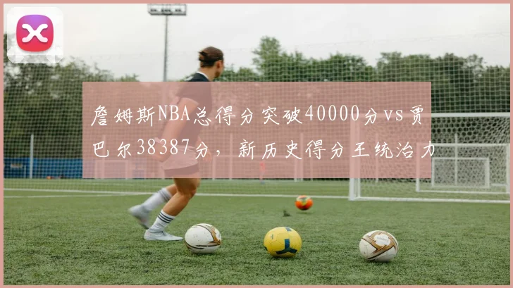 詹姆斯NBA总得分突破40000分vs贾巴尔38387分,新历史得分王统治力延续二十年