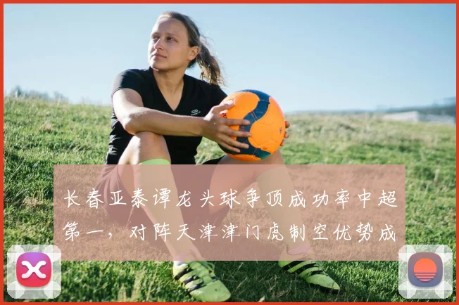 长春亚泰谭龙头球争顶成功率中超第一,对阵天津津门虎制空优势成胜负手