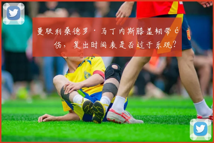 曼联利桑德罗·马丁内斯膝盖韧带重伤,复出时间表是否过于乐观?