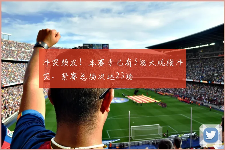冲突频发!本赛季已有5场大规模冲突,禁赛总场次达23场